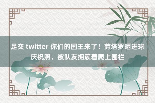 足交 twitter 你们的国王来了！劳塔罗晒进球庆祝照，被队友拥簇着爬上围栏
