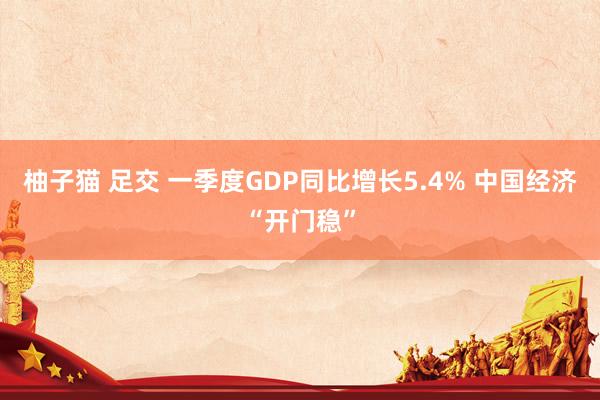 柚子猫 足交 一季度GDP同比增长5.4% 中国经济“开门稳”