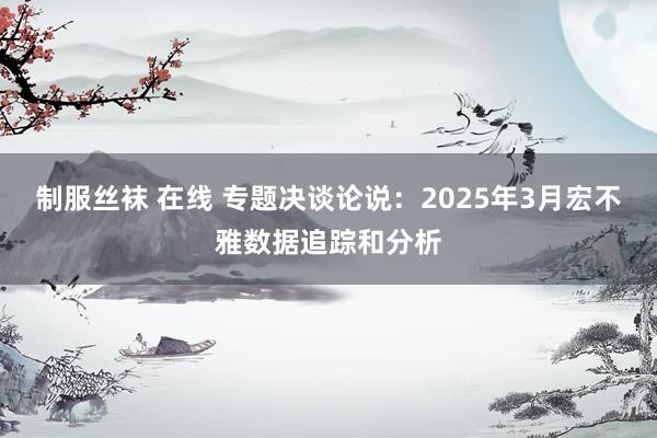 制服丝袜 在线 专题决谈论说：2025年3月宏不雅数据追踪和分析