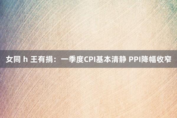 女同 h 王有捐：一季度CPI基本清静 PPI降幅收窄