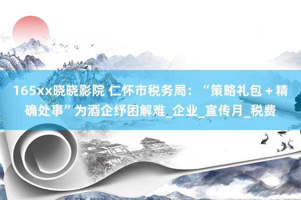 165xx晓晓影院 仁怀市税务局：“策略礼包＋精确处事”为酒企纾困解难_企业_宣传月_税费