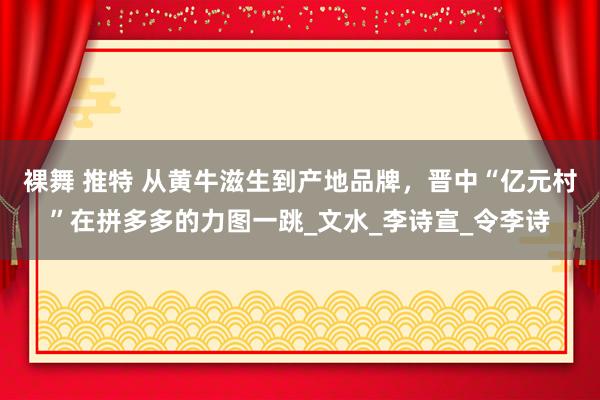 裸舞 推特 从黄牛滋生到产地品牌，晋中“亿元村”在拼多多的力图一跳_文水_李诗宣_令李诗