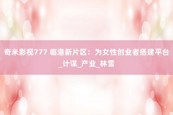 奇米影视777 临港新片区：为女性创业者搭建平台_计谋_产业_林雪