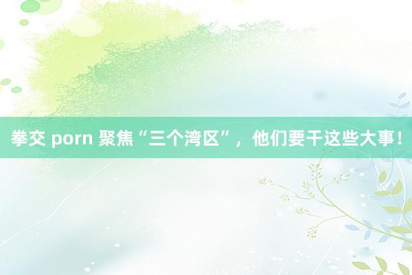 拳交 porn 聚焦“三个湾区”，他们要干这些大事！