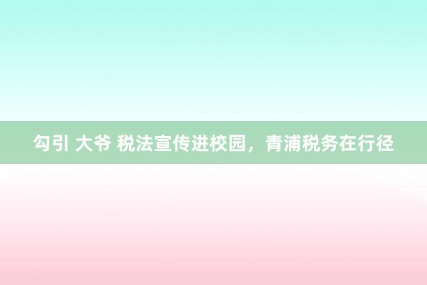 勾引 大爷 税法宣传进校园，青浦税务在行径