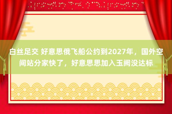 白丝足交 好意思俄飞船公约到2027年，国外空间站分家快了，好意思思加入玉阙没达标