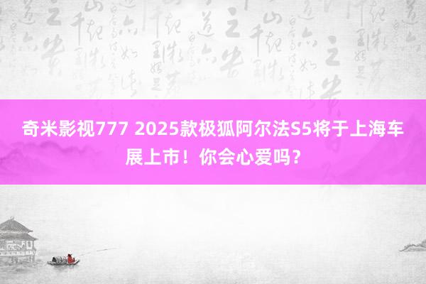 奇米影视777 2025款极狐阿尔法S5将于上海车展上市！你会心爱吗？