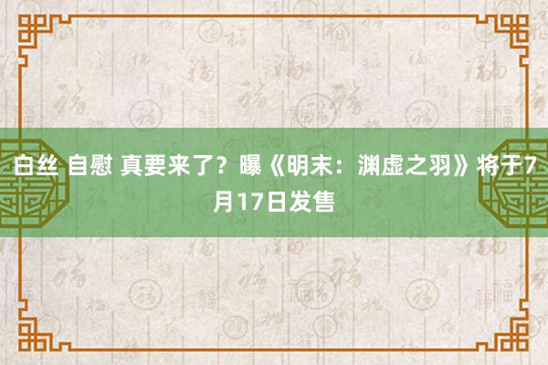 白丝 自慰 真要来了？曝《明末：渊虚之羽》将于7月17日发售
