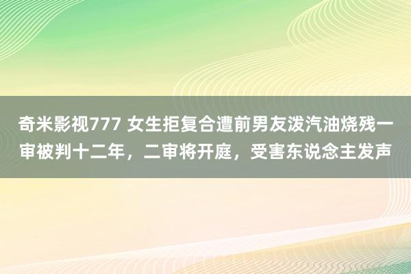奇米影视777 女生拒复合遭前男友泼汽油烧残一审被判十二年，二审将开庭，受害东说念主发声