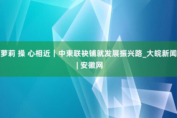 萝莉 操 心相近｜中柬联袂铺就发展振兴路_大皖新闻 | 安徽网