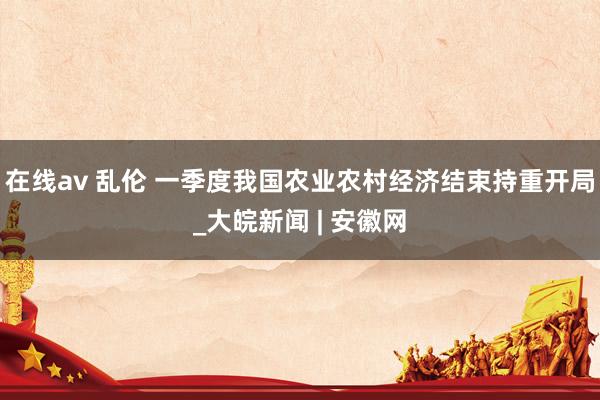 在线av 乱伦 一季度我国农业农村经济结束持重开局_大皖新闻 | 安徽网