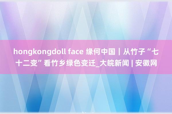 hongkongdoll face 缘何中国｜从竹子“七十二变”看竹乡绿色变迁_大皖新闻 | 安徽网