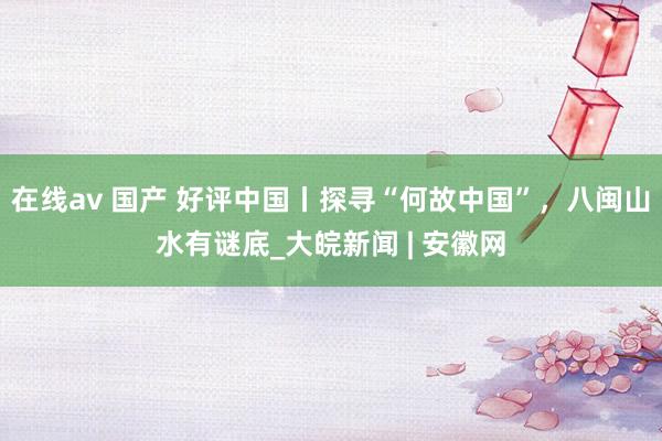 在线av 国产 好评中国丨探寻“何故中国”，八闽山水有谜底_大皖新闻 | 安徽网