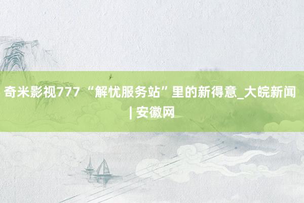 奇米影视777 “解忧服务站”里的新得意_大皖新闻 | 安徽网