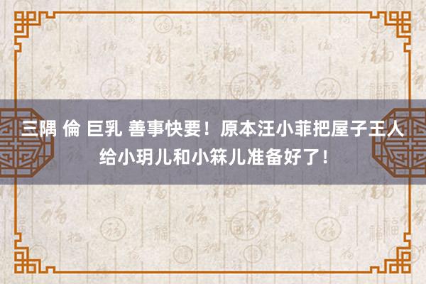 三隅 倫 巨乳 善事快要！原本汪小菲把屋子王人给小玥儿和小箖儿准备好了！
