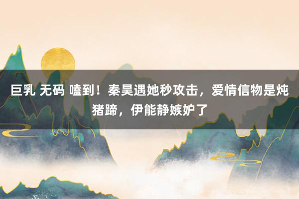 巨乳 无码 嗑到！秦昊遇她秒攻击，爱情信物是炖猪蹄，伊能静嫉妒了