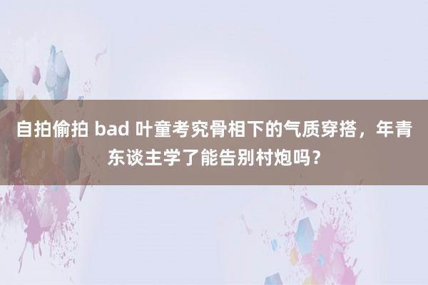 自拍偷拍 bad 叶童考究骨相下的气质穿搭，年青东谈主学了能告别村炮吗？