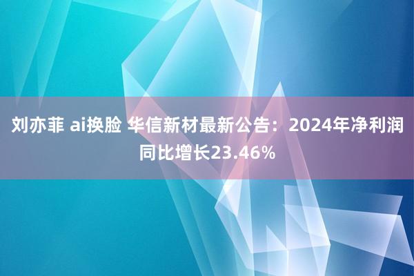 刘亦菲 ai换脸 华信新材最新公告：2024年净利润同比增长23.46%