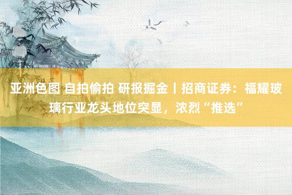 亚洲色图 自拍偷拍 研报掘金丨招商证券：福耀玻璃行业龙头地位突显，浓烈“推选”
