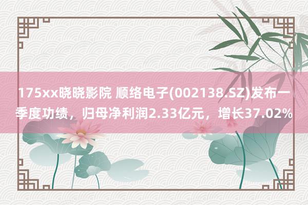 175xx晓晓影院 顺络电子(002138.SZ)发布一季度功绩，归母净利润2.33亿元，增长37.02%