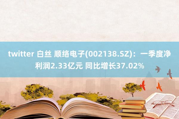 twitter 白丝 顺络电子(002138.SZ)：一季度净利润2.33亿元 同比增长37.02%