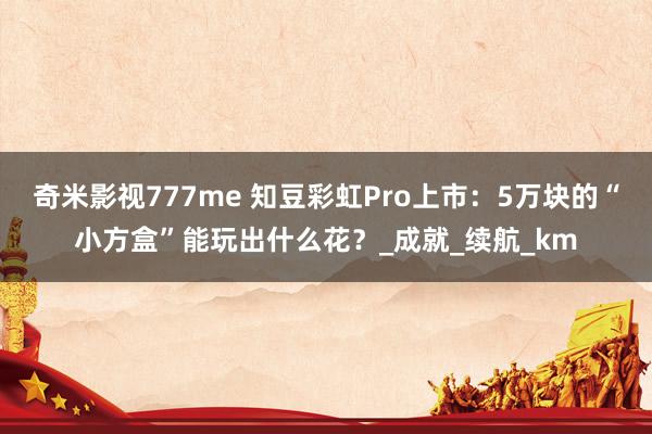 奇米影视777me 知豆彩虹Pro上市：5万块的“小方盒”能玩出什么花？_成就_续航_km