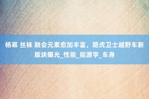 杨幂 丝袜 融会元素愈加丰富，路虎卫士越野车新版块曝光_性能_能源学_车身