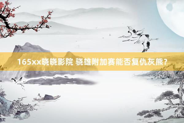 165xx晓晓影院 骁雄附加赛能否复仇灰熊？