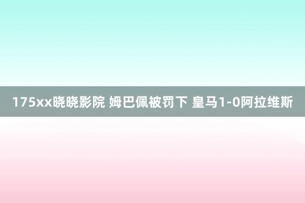 175xx晓晓影院 姆巴佩被罚下 皇马1-0阿拉维斯