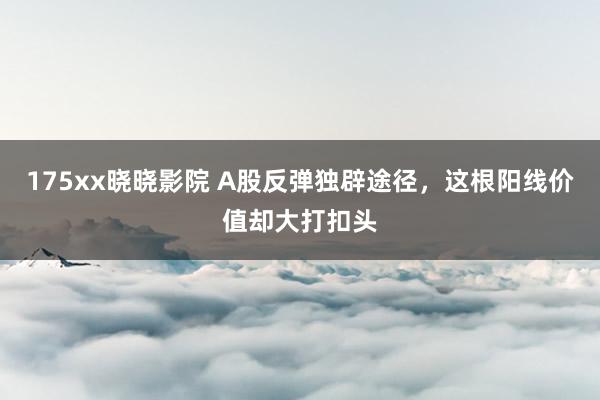 175xx晓晓影院 A股反弹独辟途径，这根阳线价值却大打扣头