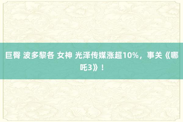 巨臀 波多黎各 女神 光泽传媒涨超10%，事关《哪吒3》！