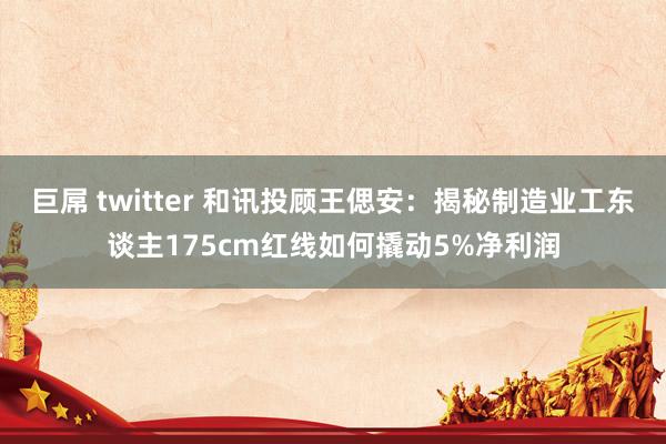 巨屌 twitter 和讯投顾王偲安：揭秘制造业工东谈主175cm红线如何撬动5%净利润