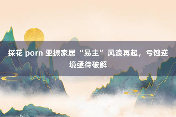 探花 porn 亚振家居 “易主” 风浪再起，亏蚀逆境亟待破解