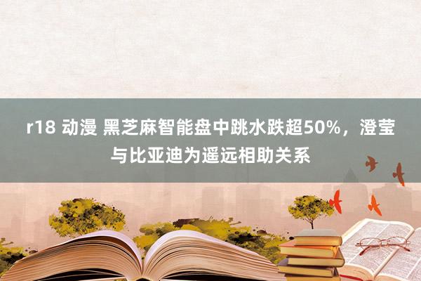 r18 动漫 黑芝麻智能盘中跳水跌超50%，澄莹与比亚迪为遥远相助关系