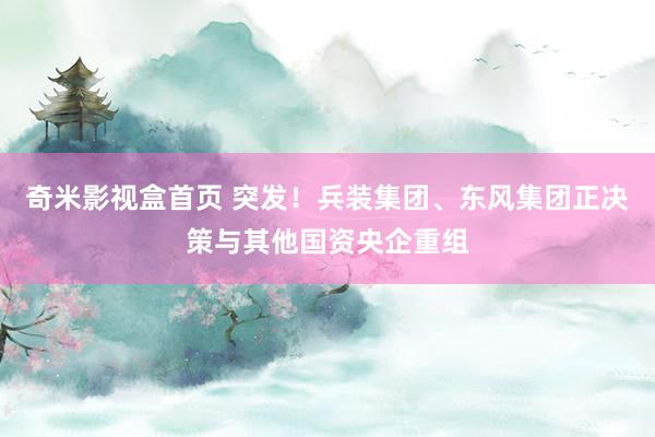 奇米影视盒首页 突发！兵装集团、东风集团正决策与其他国资央企重组