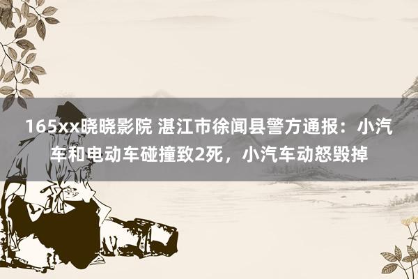 165xx晓晓影院 湛江市徐闻县警方通报：小汽车和电动车碰撞致2死，小汽车动怒毁掉