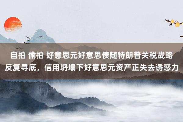 自拍 偷拍 好意思元好意思债随特朗普关税战略反复寻底，信用坍塌下好意思元资产正失去诱惑力