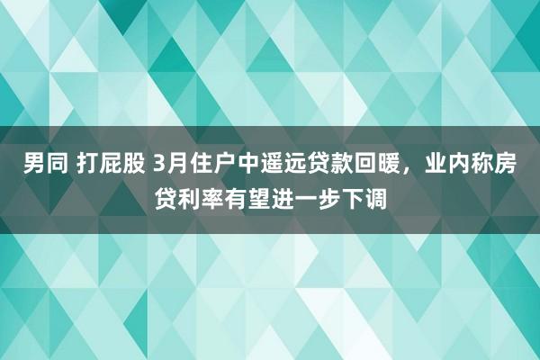 男同 打屁股 3月住户中遥远贷款回暖，业内称房贷利率有望进一步下调