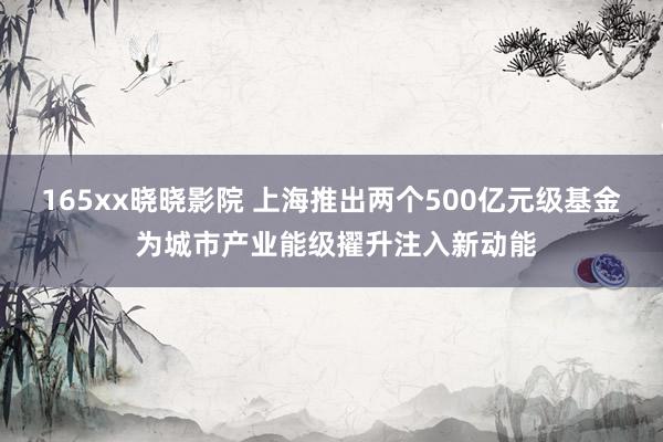 165xx晓晓影院 上海推出两个500亿元级基金 为城市产业能级擢升注入新动能