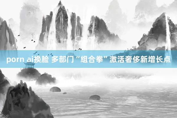 porn ai换脸 多部门“组合拳”激活奢侈新增长点