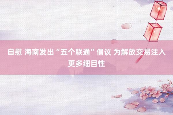 自慰 海南发出“五个联通”倡议 为解放交易注入更多细目性