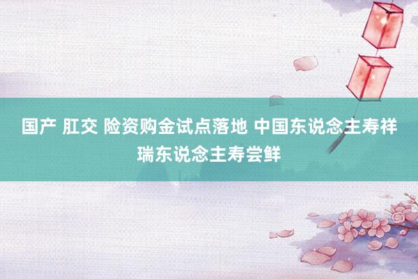 国产 肛交 险资购金试点落地 中国东说念主寿祥瑞东说念主寿尝鲜