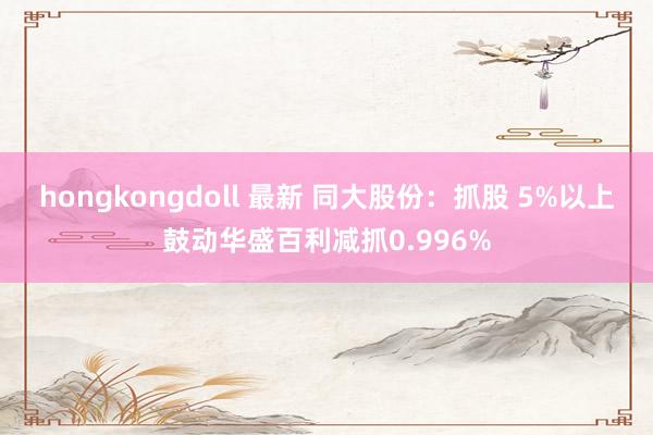hongkongdoll 最新 同大股份：抓股 5%以上鼓动华盛百利减抓0.996%