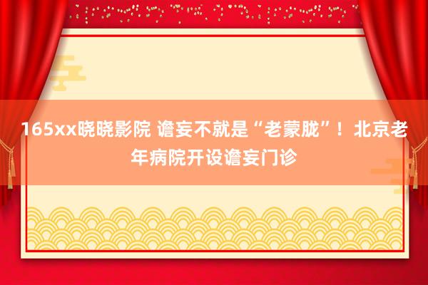 165xx晓晓影院 谵妄不就是“老蒙胧”！北京老年病院开设谵妄门诊