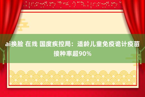 ai换脸 在线 国度疾控局：适龄儿童免疫诡计疫苗接种率超90%