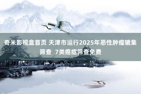 奇米影视盒首页 天津市运行2025年恶性肿瘤辘集筛查  7类癌症筛查免费