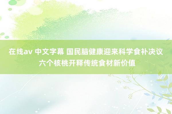 在线av 中文字幕 国民脑健康迎来科学食补决议 六个核桃开释传统食材新价值