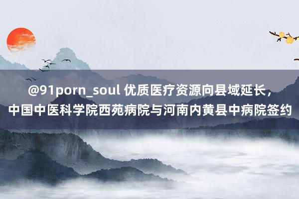 @91porn_soul 优质医疗资源向县域延长，中国中医科学院西苑病院与河南内黄县中病院签约