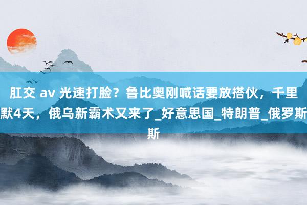 肛交 av 光速打脸？鲁比奥刚喊话要放搭伙，千里默4天，俄乌新霸术又来了_好意思国_特朗普_俄罗斯