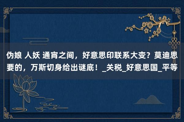 伪娘 人妖 通宵之间，好意思印联系大变？莫迪思要的，万斯切身给出谜底！_关税_好意思国_平等